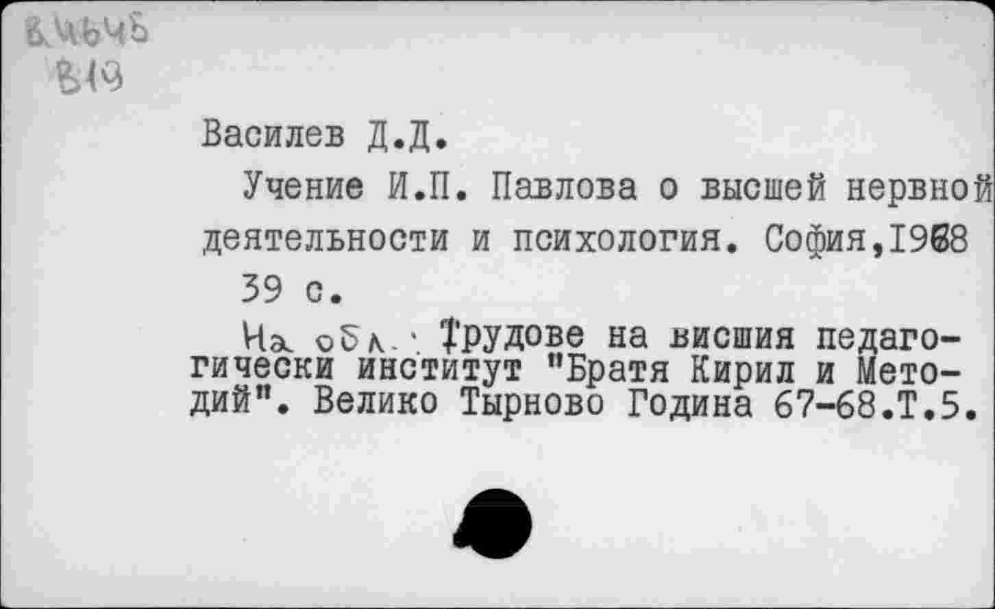 ﻿ВМЧЪ
Василев Д.Д.
Учение И.П. Павлова о высшей нервной деятельности и психология. София,1968 39 с.
Ча. ©5к.' Трудове на внешня педагогически институт ’’Братя Кирил и Мето-дий". Велико Тырново Година 67-68.Т.5.